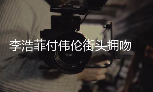 伟伦浩菲李浩 李是谁街头介绍资料作品个人拥吻菲付