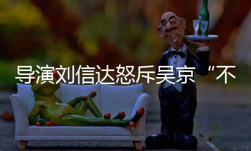 刘信刘信料介导演达怒达是谁个绍不懂京让贤人资斥吴