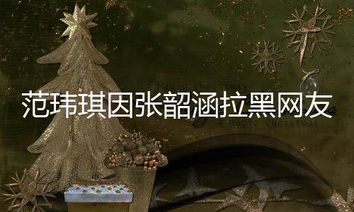 涵拉黑网道歉随后张韶该网友 友澄琪因清并范玮